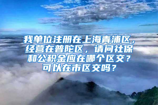 我單位注冊在上海青浦區(qū)，經(jīng)營在普陀區(qū)，請問社保和公積金應(yīng)在哪個區(qū)交？可以在市區(qū)交嗎？