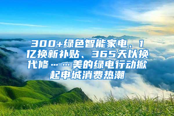 300+綠色智能家電、1億換新補(bǔ)貼、365天以換代修……美的綠電行動(dòng)掀起申城消費(fèi)熱潮