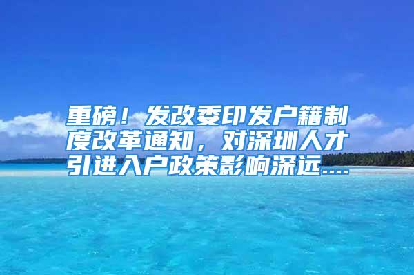 重磅！發(fā)改委印發(fā)戶籍制度改革通知，對(duì)深圳人才引進(jìn)入戶政策影響深遠(yuǎn)....