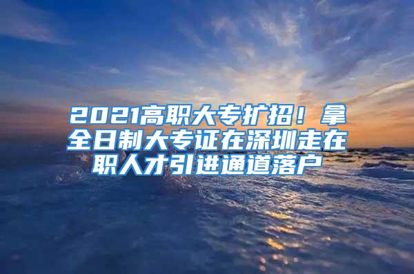 2021高職大專擴(kuò)招！拿全日制大專證在深圳走在職人才引進(jìn)通道落戶