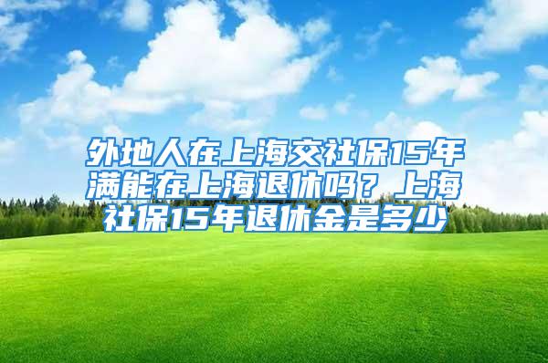 外地人在上海交社保15年滿能在上海退休嗎？上海社保15年退休金是多少