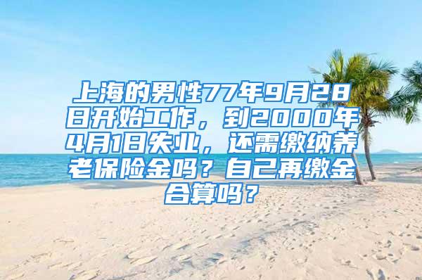 上海的男性77年9月28日開始工作，到2000年4月1日失業(yè)，還需繳納養(yǎng)老保險(xiǎn)金嗎？自己再繳金合算嗎？