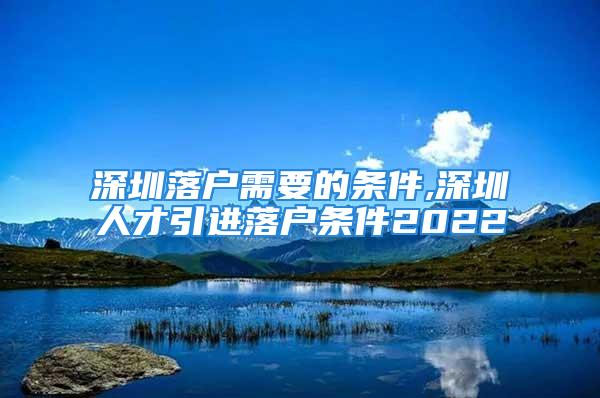 深圳落戶需要的條件,深圳人才引進落戶條件2022