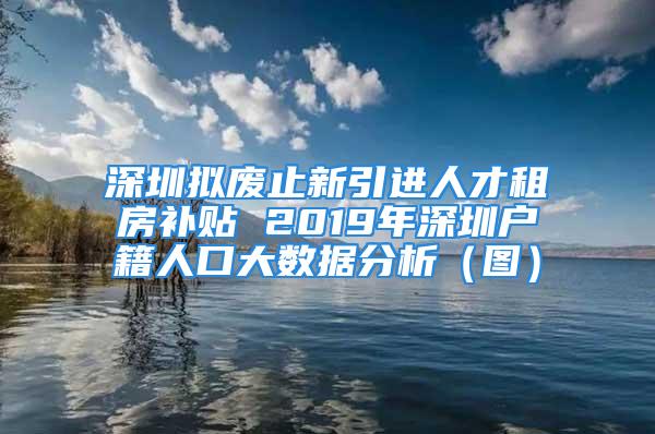 深圳擬廢止新引進(jìn)人才租房補(bǔ)貼 2019年深圳戶籍人口大數(shù)據(jù)分析（圖）