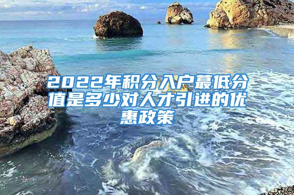 2022年積分入戶蕞低分值是多少對人才引進(jìn)的優(yōu)惠政策