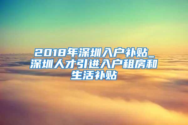 2018年深圳入戶補(bǔ)貼_深圳人才引進(jìn)入戶租房和生活補(bǔ)貼