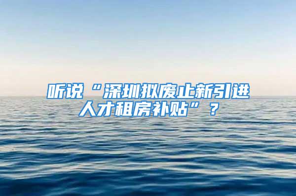 聽說“深圳擬廢止新引進(jìn)人才租房補(bǔ)貼”？