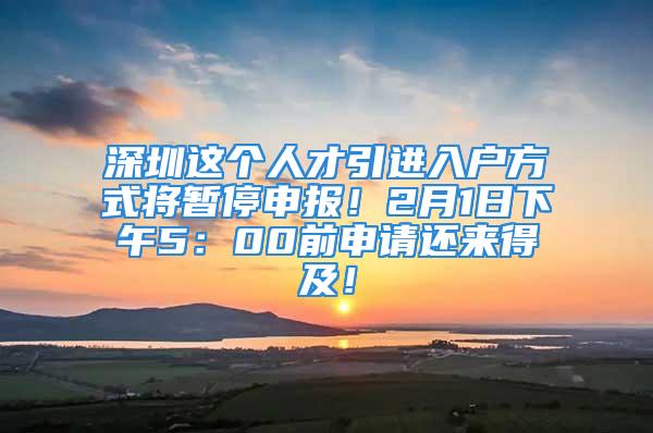 深圳這個人才引進入戶方式將暫停申報！2月1日下午5：00前申請還來得及！