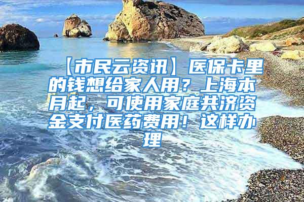 【市民云資訊】醫(yī)?？ɡ锏腻X想給家人用？上海本月起，可使用家庭共濟資金支付醫(yī)藥費用！這樣辦理→