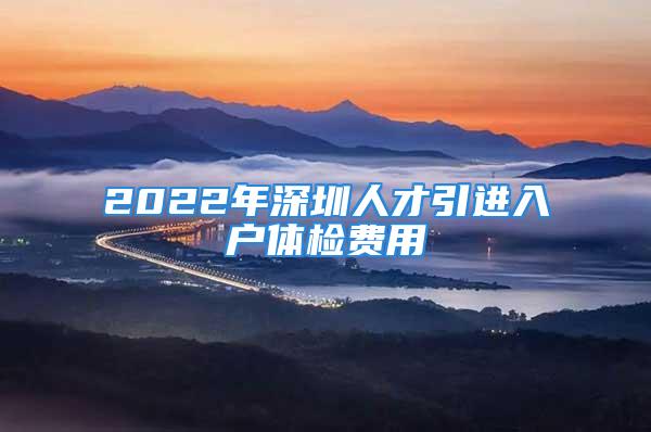 2022年深圳人才引進入戶體檢費用