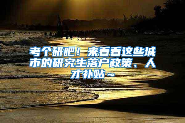 考個研吧！來看看這些城市的研究生落戶政策、人才補貼～