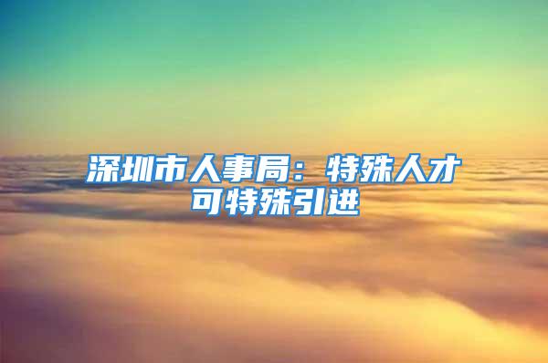 深圳市人事局：特殊人才可特殊引進(jìn)