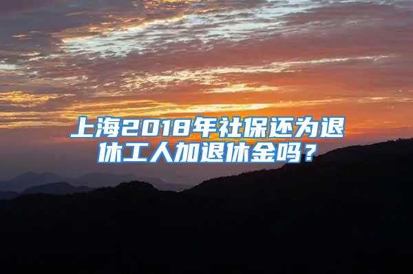 上海2018年社保還為退休工人加退休金嗎？