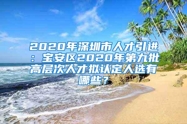 2020年深圳市人才引進(jìn)：寶安區(qū)2020年第九批高層次人才擬認(rèn)定人選有哪些？