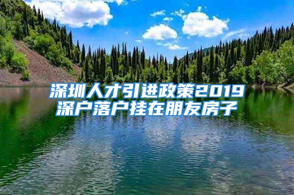 深圳人才引進政策2019深戶落戶掛在朋友房子