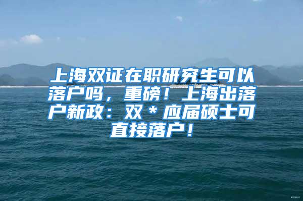 上海雙證在職研究生可以落戶嗎，重磅！上海出落戶新政：雙＊應(yīng)屆碩士可直接落戶！