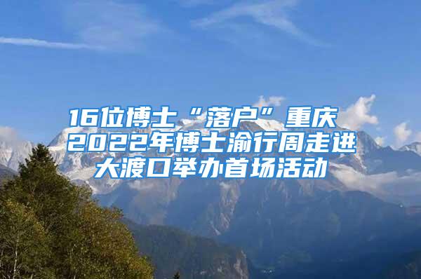 16位博士“落戶”重慶 2022年博士渝行周走進(jìn)大渡口舉辦首場活動