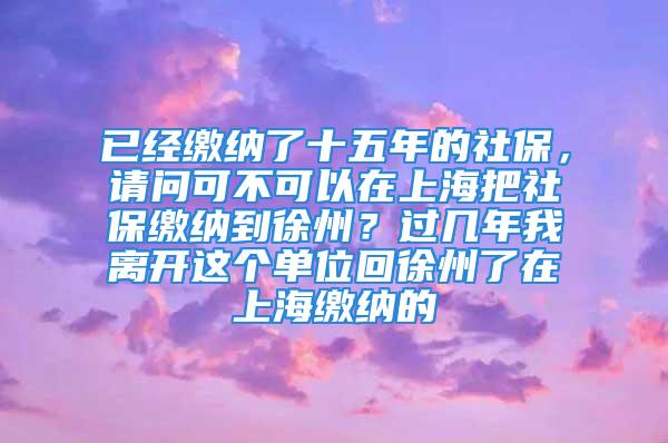 已經(jīng)繳納了十五年的社保，請問可不可以在上海把社保繳納到徐州？過幾年我離開這個單位回徐州了在上海繳納的