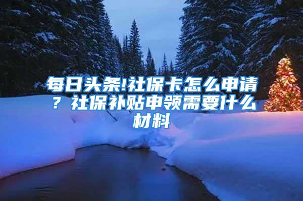 每日頭條!社?？ㄔ趺瓷暾?？社保補(bǔ)貼申領(lǐng)需要什么材料