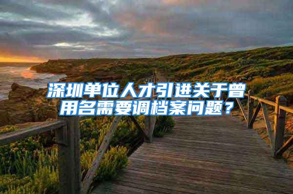 深圳單位人才引進(jìn)關(guān)于曾用名需要調(diào)檔案問(wèn)題？