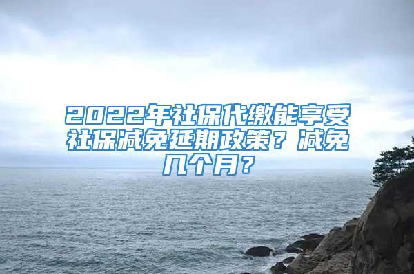 2022年社保代繳能享受社保減免延期政策？減免幾個月？