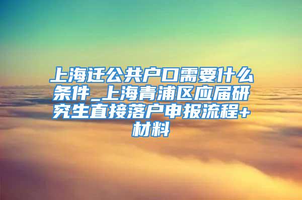 上海遷公共戶口需要什么條件_上海青浦區(qū)應(yīng)屆研究生直接落戶申報(bào)流程+材料