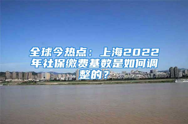 全球今熱點：上海2022年社保繳費基數(shù)是如何調(diào)整的？