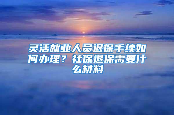 靈活就業(yè)人員退保手續(xù)如何辦理？社保退保需要什么材料