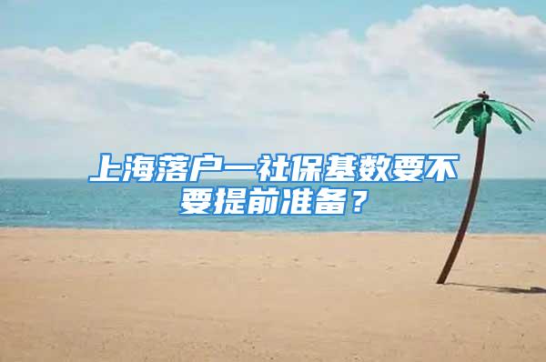 上海落戶一社保基數(shù)要不要提前準(zhǔn)備？