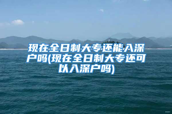 現(xiàn)在全日制大專還能入深戶嗎(現(xiàn)在全日制大專還可以入深戶嗎)