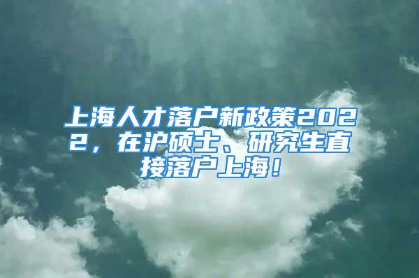 上海人才落戶新政策2022，在滬碩士、研究生直接落戶上海！