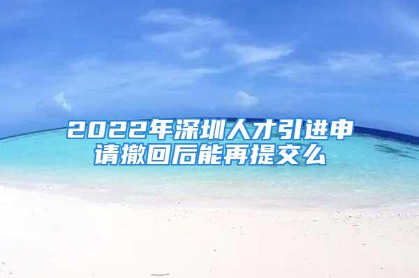 2022年深圳人才引進(jìn)申請撤回后能再提交么