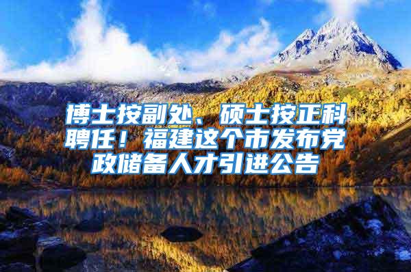 博士按副處、碩士按正科聘任！福建這個(gè)市發(fā)布黨政儲(chǔ)備人才引進(jìn)公告