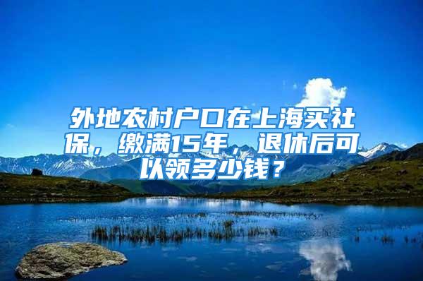 外地農(nóng)村戶口在上海買社保，繳滿15年，退休后可以領(lǐng)多少錢？