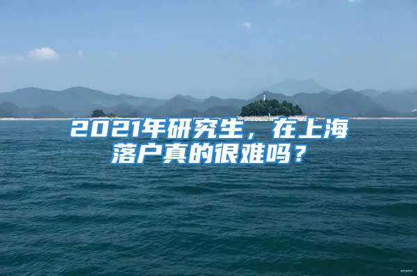 2021年研究生，在上海落戶真的很難嗎？