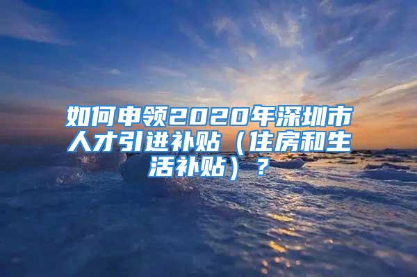 如何申領(lǐng)2020年深圳市人才引進(jìn)補(bǔ)貼（住房和生活補(bǔ)貼）？