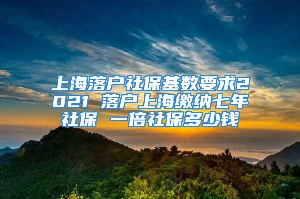 上海落戶社保基數(shù)要求2021 落戶上海繳納七年社保 一倍社保多少錢(qián)