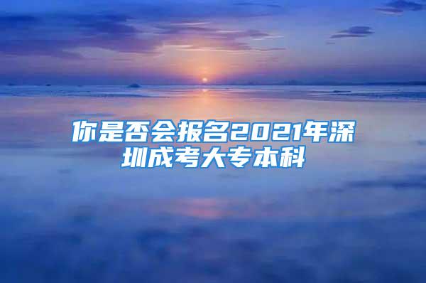 你是否會(huì)報(bào)名2021年深圳成考大專本科