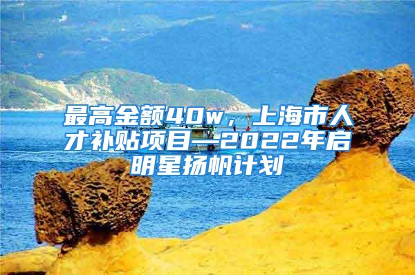 最高金額40w，上海市人才補(bǔ)貼項(xiàng)目—2022年啟明星揚(yáng)帆計(jì)劃