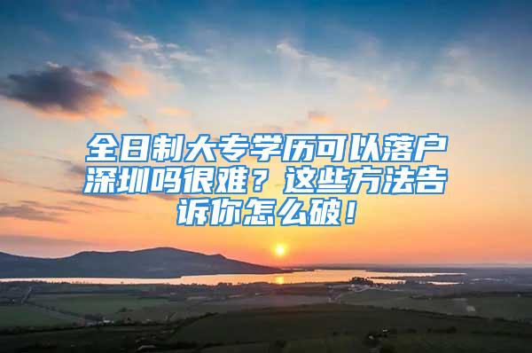 全日制大專(zhuān)學(xué)歷可以落戶深圳嗎很難？這些方法告訴你怎么破！