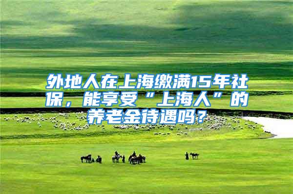 外地人在上海繳滿15年社保，能享受“上海人”的養(yǎng)老金待遇嗎？