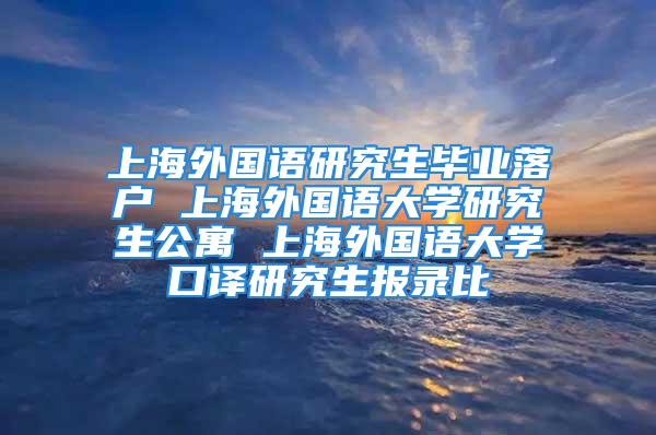 上海外國語研究生畢業(yè)落戶 上海外國語大學(xué)研究生公寓 上海外國語大學(xué)口譯研究生報錄比