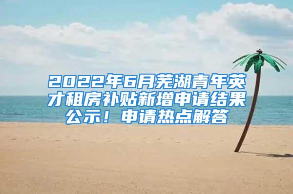 2022年6月蕪湖青年英才租房補(bǔ)貼新增申請(qǐng)結(jié)果公示！申請(qǐng)熱點(diǎn)解答→