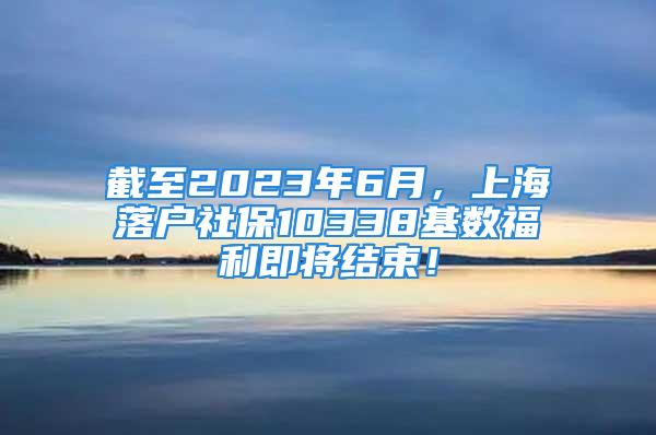 截至2023年6月，上海落戶社保10338基數(shù)福利即將結(jié)束！