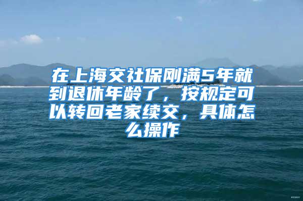 在上海交社保剛滿5年就到退休年齡了，按規(guī)定可以轉(zhuǎn)回老家續(xù)交，具體怎么操作