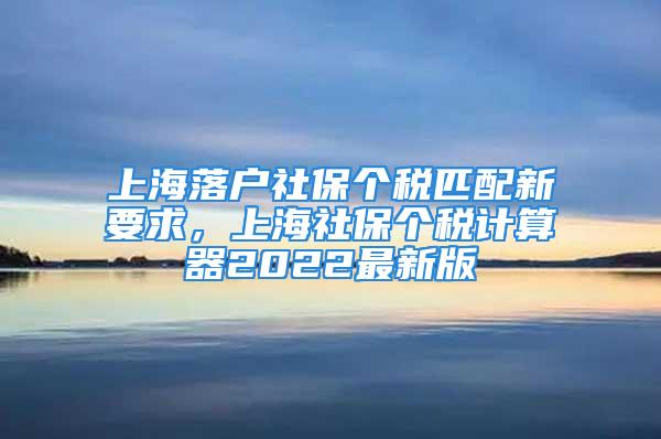 上海落戶社保個(gè)稅匹配新要求，上海社保個(gè)稅計(jì)算器2022最新版