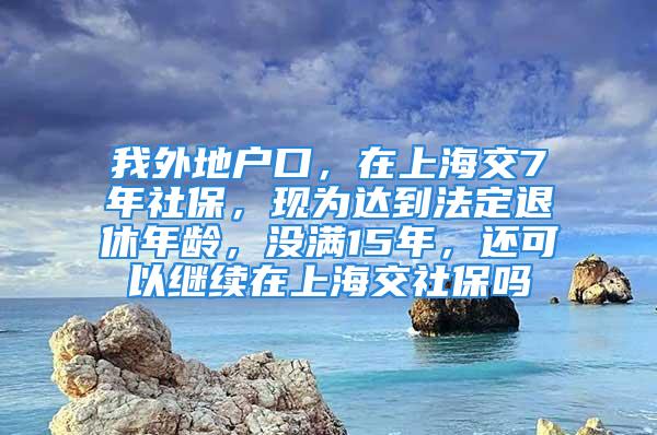 我外地戶口，在上海交7年社保，現(xiàn)為達到法定退休年齡，沒滿15年，還可以繼續(xù)在上海交社保嗎