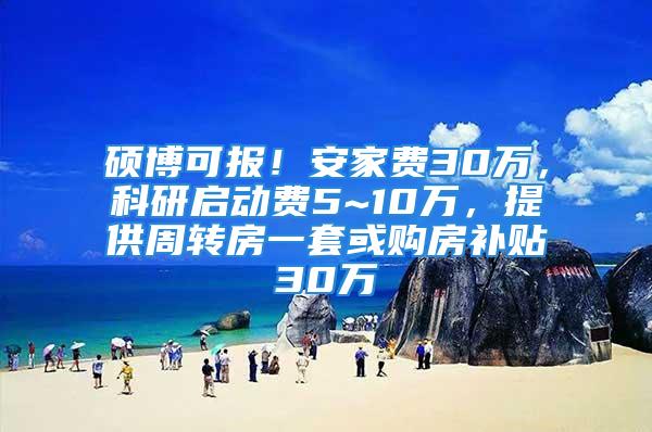 碩博可報！安家費30萬，科研啟動費5~10萬，提供周轉房一套或購房補貼30萬