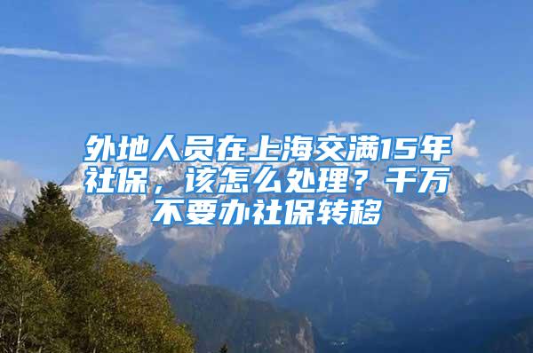 外地人員在上海交滿15年社保，該怎么處理？千萬(wàn)不要辦社保轉(zhuǎn)移