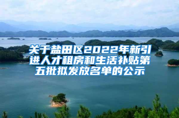 關于鹽田區(qū)2022年新引進人才租房和生活補貼第五批擬發(fā)放名單的公示